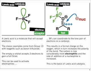 A Lewis acid is a molecule that will accept
electrons.
The classic examples come from Group 13
with reagents such as boron trifluoride.
The empty p orbital accepts 2 electrons to
gain a full Octet.
This can be used to activate
electrophiles ...
... BF3 can coordinate to the lone pair of
electrons on a carbonyl.
This results in a formal charge on the
oxygen, which in turn increases the polarity
of the bond. The carbon is now
considerably more electrophilic and the
rate of addition of a nucleophile is
increased.
This is the basis of Lewis acid catalysis.
5
 