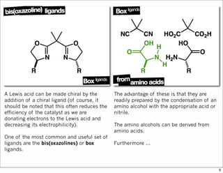 A Lewis acid can be made chiral by the
addition of a chiral ligand (of course, it
should be noted that this often reduces the
efficiency of the catalyst as we are
donating electrons to the Lewis acid and
decreasing its electrophilicity).
One of the most common and useful set of
ligands are the bis(oxazolines) or box
ligands.
The advantage of these is that they are
readily prepared by the condensation of an
amino alcohol with the appropriate acid or
nitrile.
The amino alcohols can be derived from
amino acids.
Furthermore ...
6
 