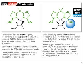 The diketone acts a bidentate ligand,
coordinating to the Cu(II) centre. All evidence
suggests that the Cu is square planar or
distorted square planar [Cu(II) normally
octahedral].
Coordination fixes the conformation of the
substrate; the C(O)–C(O) bond cannot rotate.
The regioselectivity is the result of sterics.
The ethyl group blocks approach of the
nucleophile to ethylketone.
Facial selectivity for the addition of the
nucleophile to the methylketone is controlled
by the bulky tert-butyl group. This blocks the
bottom (re) face.
Hopefully, you can see the role of C2
symmetry; if the substrate had the methyl
group on the left (but the ligand has not
changed) then the tert-butyl group would
block approach from above and this is still
blocking the re face.
9
 
