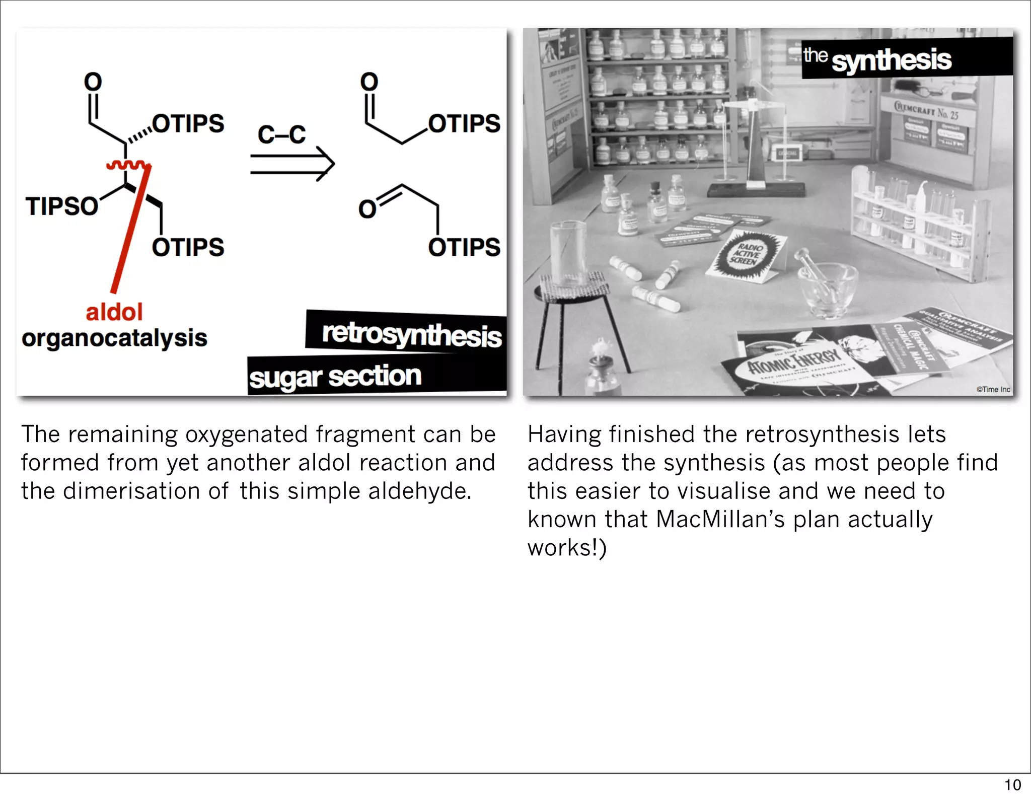 The remaining oxygenated fragment can be
formed from yet another aldol reaction and
the dimerisation of this simple aldehyde.
Having finished the retrosynthesis lets
address the synthesis (as most people find
this easier to visualise and we need to
known that MacMillan’s plan actually
works!)
10
 