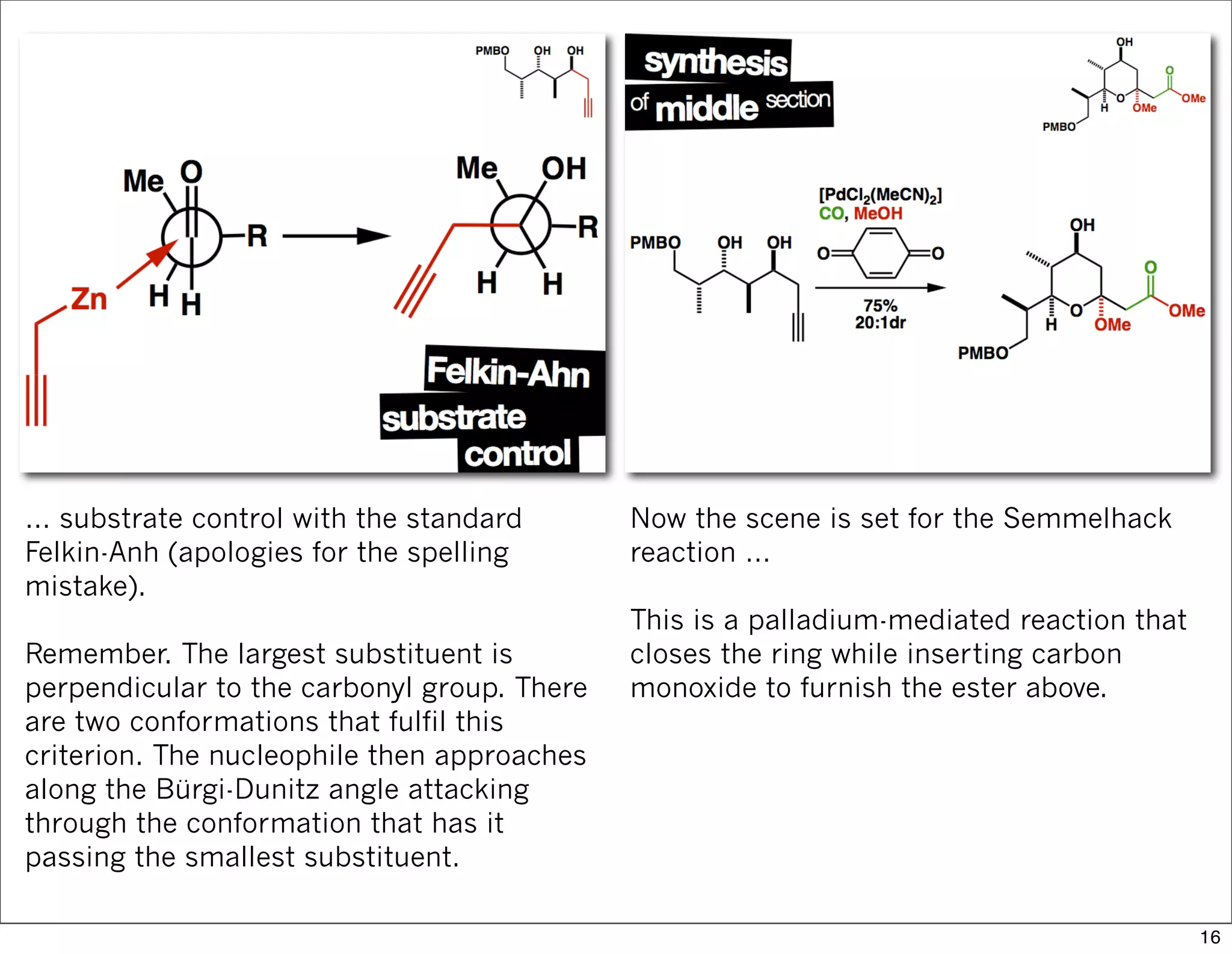 … substrate control with the standard
Felkin-Anh (apologies for the spelling
mistake).
Remember. The largest substituent is
perpendicular to the carbonyl group. There
are two conformations that fulfil this
criterion. The nucleophile then approaches
along the Bürgi-Dunitz angle attacking
through the conformation that has it
passing the smallest substituent.
Now the scene is set for the Semmelhack
reaction …
This is a palladium-mediated reaction that
closes the ring while inserting carbon
monoxide to furnish the ester above.
16
 
