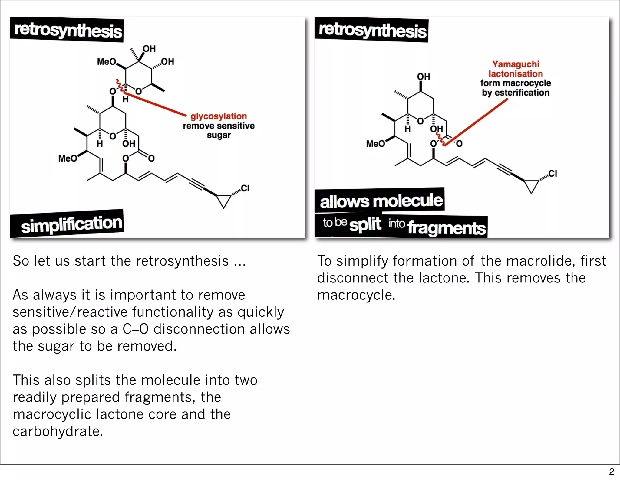 So let us start the retrosynthesis …
As always it is important to remove
sensitive/reactive functionality as quickly
as possible so a C–O disconnection allows
the sugar to be removed.
This also splits the molecule into two
readily prepared fragments, the
macrocyclic lactone core and the
carbohydrate.
To simplify formation of the macrolide, first
disconnect the lactone. This removes the
macrocycle.
2
 