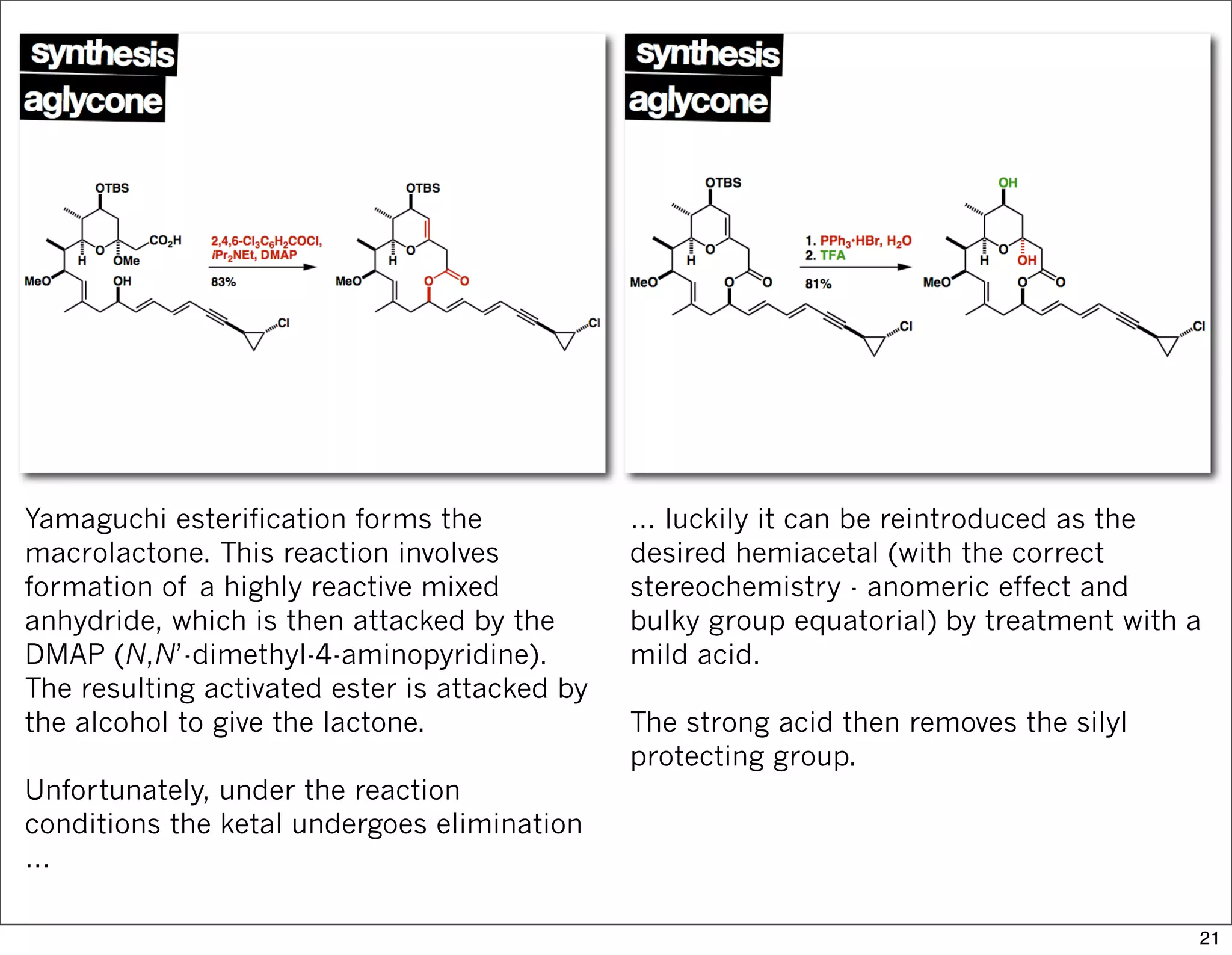 Yamaguchi esterification forms the
macrolactone. This reaction involves
formation of a highly reactive mixed
anhydride, which is then attacked by the
DMAP (N,N’-dimethyl-4-aminopyridine).
The resulting activated ester is attacked by
the alcohol to give the lactone.
Unfortunately, under the reaction
conditions the ketal undergoes elimination
…
… luckily it can be reintroduced as the
desired hemiacetal (with the correct
stereochemistry - anomeric effect and
bulky group equatorial) by treatment with a
mild acid.
The strong acid then removes the silyl
protecting group.
21
 