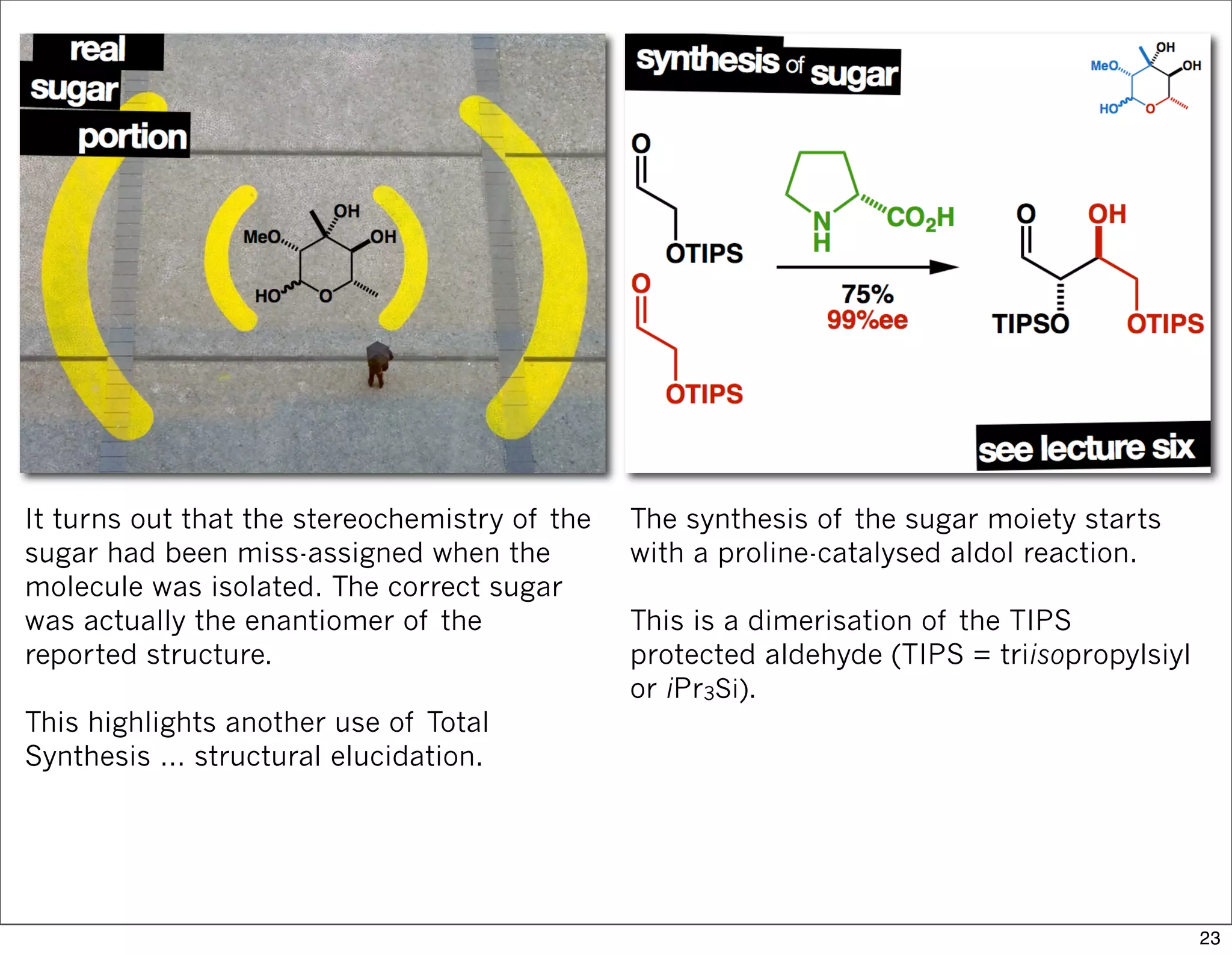 It turns out that the stereochemistry of the
sugar had been miss-assigned when the
molecule was isolated. The correct sugar
was actually the enantiomer of the
reported structure.
This highlights another use of Total
Synthesis … structural elucidation.
The synthesis of the sugar moiety starts
with a proline-catalysed aldol reaction.
This is a dimerisation of the TIPS
protected aldehyde (TIPS = triisopropylsiyl
or iPr3Si).
23
 