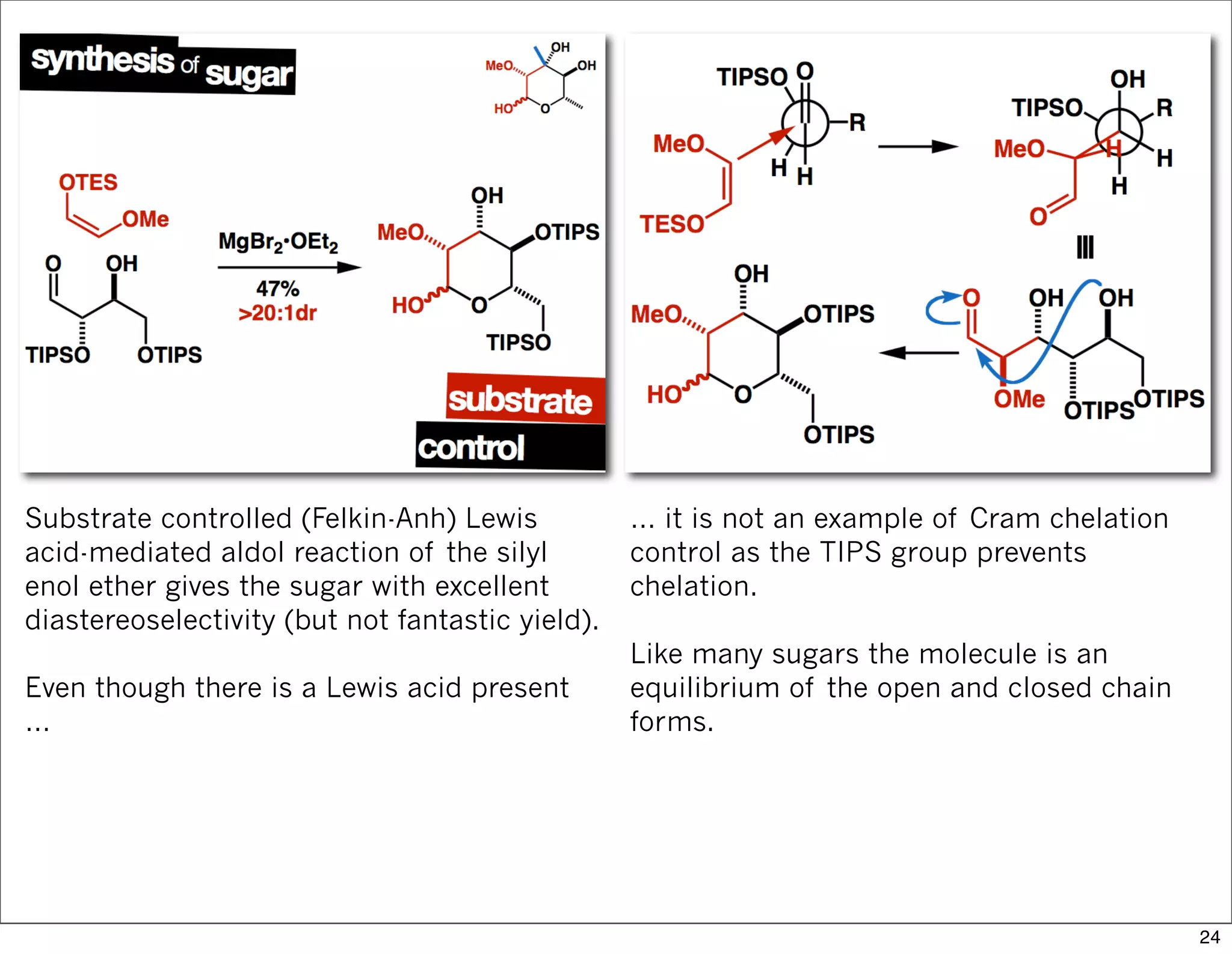 Substrate controlled (Felkin-Anh) Lewis
acid-mediated aldol reaction of the silyl
enol ether gives the sugar with excellent
diastereoselectivity (but not fantastic yield).
Even though there is a Lewis acid present
…
… it is not an example of Cram chelation
control as the TIPS group prevents
chelation.
Like many sugars the molecule is an
equilibrium of the open and closed chain
forms.
24
 