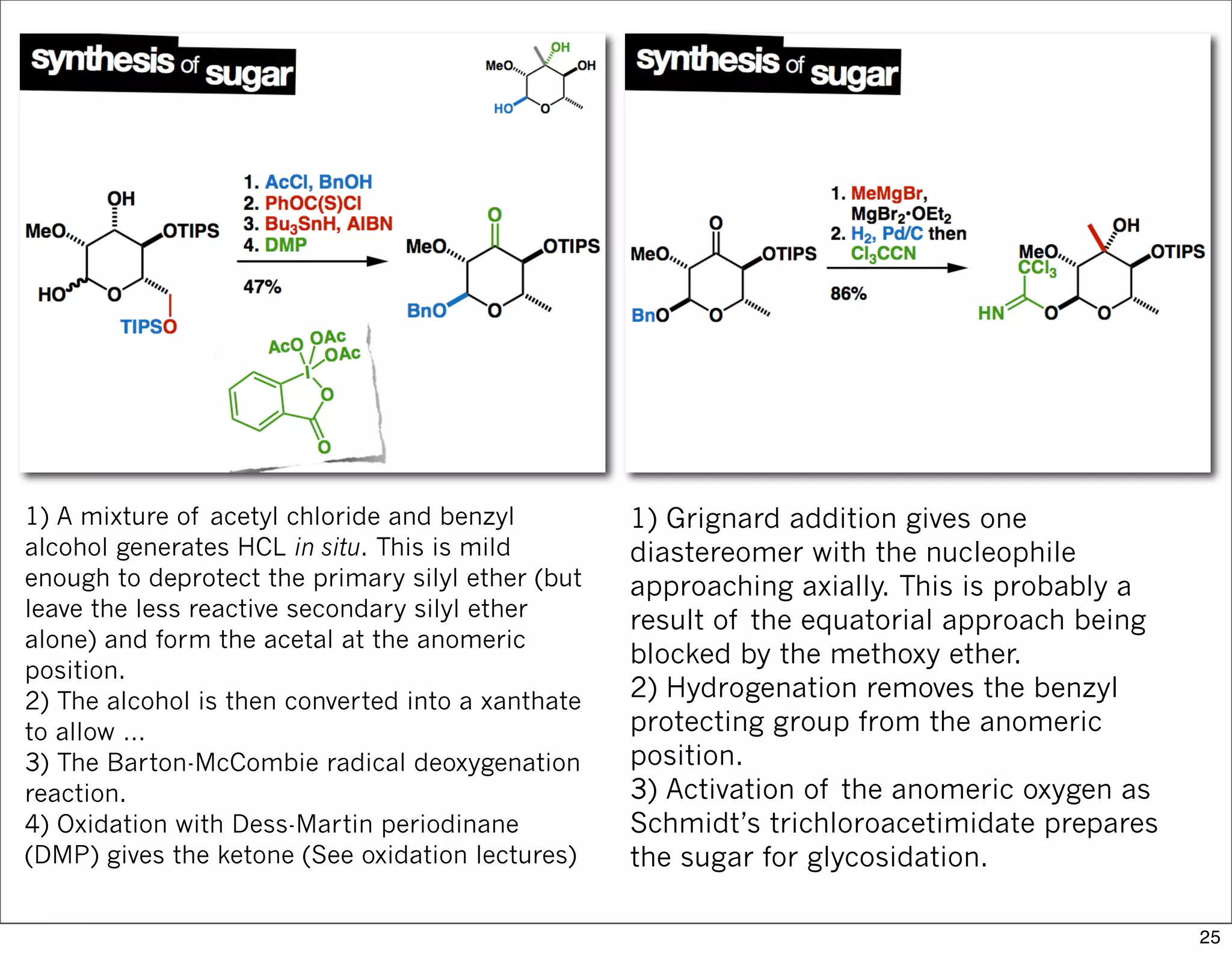 1) A mixture of acetyl chloride and benzyl
alcohol generates HCL in situ. This is mild
enough to deprotect the primary silyl ether (but
leave the less reactive secondary silyl ether
alone) and form the acetal at the anomeric
position.
2) The alcohol is then converted into a xanthate
to allow …
3) The Barton-McCombie radical deoxygenation
reaction.
4) Oxidation with Dess-Martin periodinane
(DMP) gives the ketone (See oxidation lectures)
1) Grignard addition gives one
diastereomer with the nucleophile
approaching axially. This is probably a
result of the equatorial approach being
blocked by the methoxy ether.
2) Hydrogenation removes the benzyl
protecting group from the anomeric
position.
3) Activation of the anomeric oxygen as
Schmidt’s trichloroacetimidate prepares
the sugar for glycosidation.
25
 