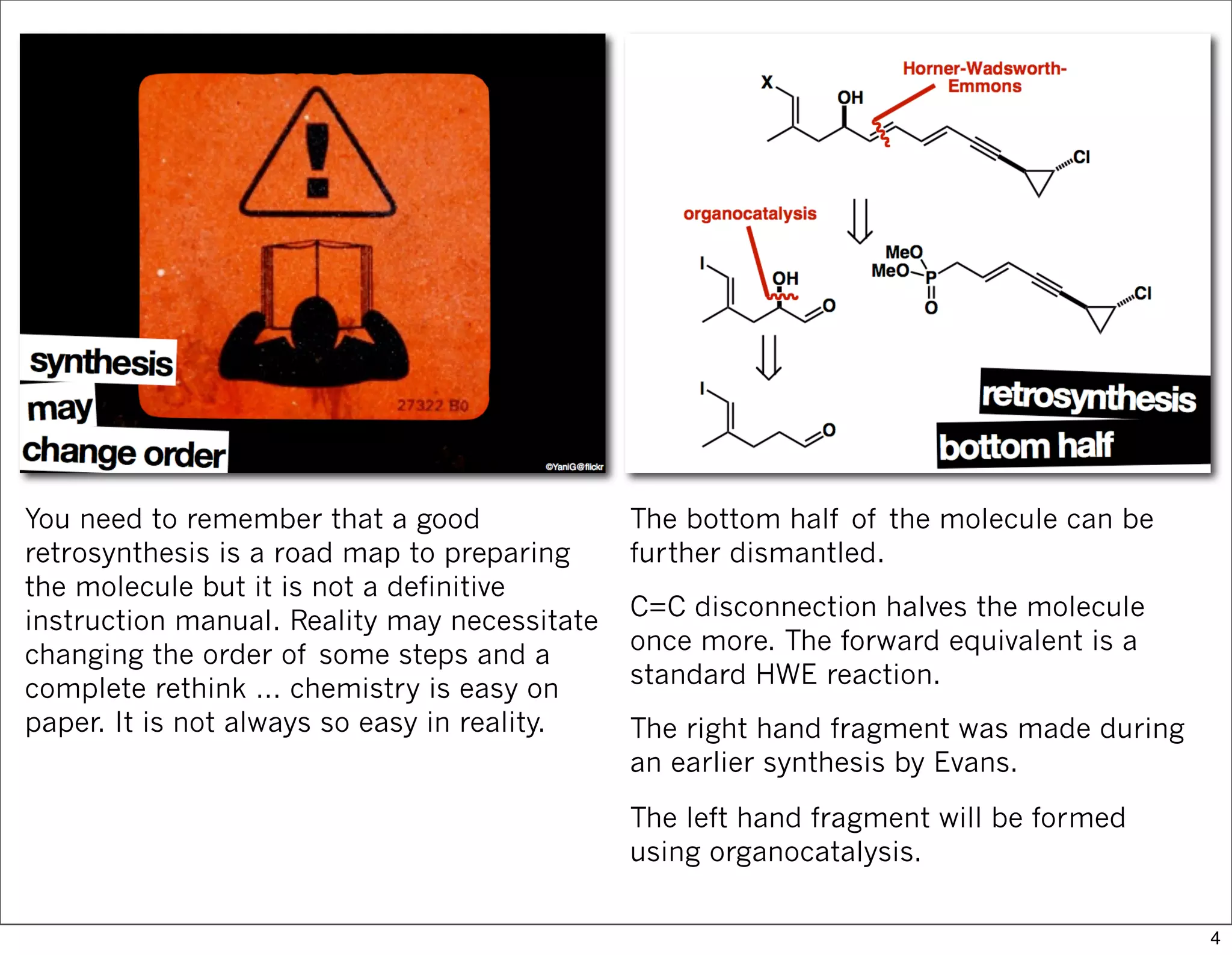 You need to remember that a good
retrosynthesis is a road map to preparing
the molecule but it is not a definitive
instruction manual. Reality may necessitate
changing the order of some steps and a
complete rethink … chemistry is easy on
paper. It is not always so easy in reality.
The bottom half of the molecule can be
further dismantled.
C=C disconnection halves the molecule
once more. The forward equivalent is a
standard HWE reaction.
The right hand fragment was made during
an earlier synthesis by Evans.
The left hand fragment will be formed
using organocatalysis.
4
 
