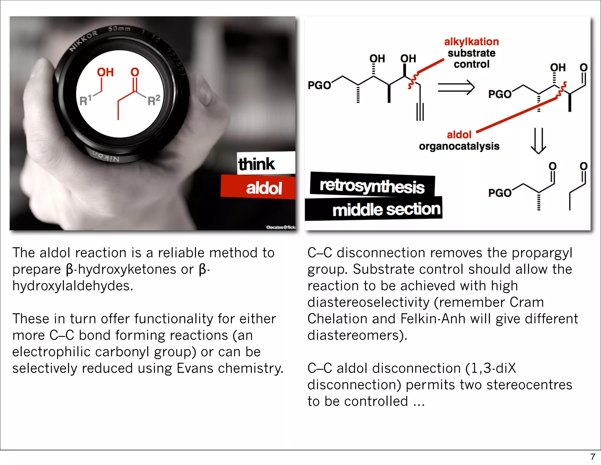 The aldol reaction is a reliable method to
prepare β-hydroxyketones or β-
hydroxylaldehydes.
These in turn offer functionality for either
more C–C bond forming reactions (an
electrophilic carbonyl group) or can be
selectively reduced using Evans chemistry.
C–C disconnection removes the propargyl
group. Substrate control should allow the
reaction to be achieved with high
diastereoselectivity (remember Cram
Chelation and Felkin-Anh will give different
diastereomers).
C–C aldol disconnection (1,3-diX
disconnection) permits two stereocentres
to be controlled …
7
 