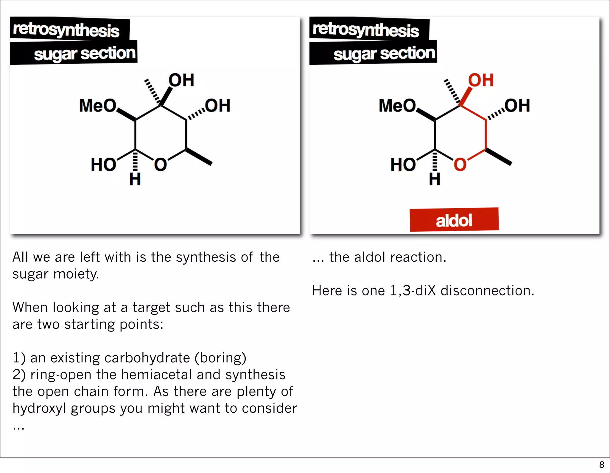 All we are left with is the synthesis of the
sugar moiety.
When looking at a target such as this there
are two starting points:
1) an existing carbohydrate (boring)
2) ring-open the hemiacetal and synthesis
the open chain form. As there are plenty of
hydroxyl groups you might want to consider
…
… the aldol reaction.
Here is one 1,3-diX disconnection.
8
 