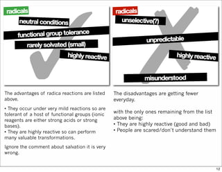 The advantages of radica reactions are listed
above.
• They occur under very mild reactions so are
tolerant of a host of functional groups (ionic
reagents are either strong acids or strong
bases).
• They are highly reactive so can perform
many valuable transformations.
Ignore the comment about salvation it is very
wrong.
The disadvantages are getting fewer
everyday.
with the only ones remaining from the list
above being:
• They are highly reactive (good and bad)
• People are scared/don’t understand them
12
 