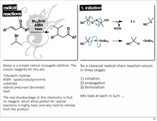 Above is a simple radical conjugate addition. The
classic reagents for this are:
Tributyltin hydride
AIBN - azobisisobutyronitrile
substrate
radical precursor (bromide)
heat
The real disadvantage of this chemistry is that
tin reagent, which while perfect for radical
reactions is highly toxic and very hard to remove
from the product.
So a classical radical chain reaction occurs
in three stages:
1) initiation
2) propagation
3) termination
lets look at each in turn …
13
 
