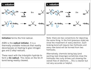 Initiation forms the first radical.
AIBN is the radical initiator. It is a
thermally unstable molecule that readily
decomposes on heating to give nitrogen
gas and 2 alkyl radicals.
These react with the tributyltin hydride to
form a tin radical. This relies on the Sn–H
bond being readily cleaved.
Note: there are two conventions for depicting
the same thing. In the first (previous slide) we
show the movement of every electron. Each
braking bond will require two fishhooks and
every new bond will be formed from two
fishhooks.
Alternatively, chemists being lazy (and
wanting neat drawings) sometimes draw the
fishhooks like curly arrows just showing the
overall flow of electrons … this is cleaner but
not very accurate or helpful.
14
 
