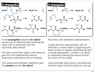 In the propagation step the tin radical
reacts with an alkyl bromide, breaking the
weak C–Br to selectively form the
secondary alkyl radical.
The alkyl radical then adds to the alkene to
give the more stable α-keto radical
(resonance stabilisation like an enolate).
This reacts with tributyltin hydride to give
the product and the tin radical.
And here is the alternative representation.
I prefer the first representation with all
fishhooks. It shows what is happening and
does not rely on readers remembering what
is being represented. I confess I am guilty
of frequently drawing the second version
(as shown on this slide).
Just remember every bond is two electrons
so there needs to be two electrons moving.
15
 
