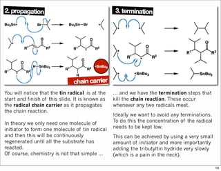 You will notice that the tin radical is at the
start and finish of this slide. It is known as
the radical chain carrier as it propagates
the chain reaction.
In theory we only need one molecule of
initiator to form one molecule of tin radical
and then this will be continuously
regenerated until all the substrate has
reacted.
Of course, chemistry is not that simple …
… and we have the termination steps that
kill the chain reaction. These occur
whenever any two radicals meet.
Ideally we want to avoid any terminations.
To do this the concentration of the radical
needs to be kept low.
This can be achieved by using a very small
amount of initiator and more importantly
adding the tributyltin hydride very slowly
(which is a pain in the neck).
16
 