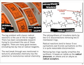 The big problem with classic radical
reactions is the use of the tin reagent.
There has been considerable research
trying to circumvent the use of these
reagents. There are many good reviews
(including two by me) on radical reagents.
The real break through was mentioned in
lecture 6; photoredox chemistry has the
potential to revolutionise radical chemistry.
The retrosynthesis of hirsutene starts by
two C–C disconnections removing two 5-
membered rings.
Radical reactions tend to favour 5-exo
cyclisations over 6-endo cyclisations so this
is a quite reasonable disconnection.
Removing two rings rapidly simplifies the
synthesis. It leaves an iodide as the radical
precursor, an alkene and an alkyne as
radical acceptors.
17
 