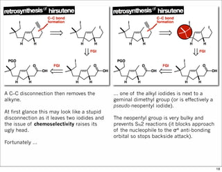 A C–C disconnection then removes the
alkyne.
At first glance this may look like a stupid
disconnection as it leaves two iodides and
the issue of chemoselectivity raises its
ugly head.
Fortunately …
… one of the alkyl iodides is next to a
geminal dimethyl group (or is effectively a
pseudo-neopentyl iodide).
The neopentyl group is very bulky and
prevents SN2 reactions (it blocks approach
of the nucleophile to the σ* anti-bonding
orbital so stops backside attack).
18
 