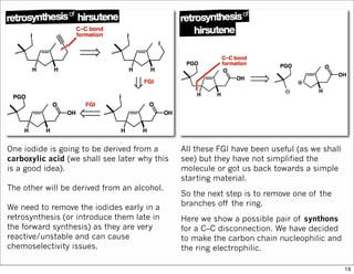 One iodide is going to be derived from a
carboxylic acid (we shall see later why this
is a good idea).
The other will be derived from an alcohol.
We need to remove the iodides early in a
retrosynthesis (or introduce them late in
the forward synthesis) as they are very
reactive/unstable and can cause
chemoselectivity issues.
All these FGI have been useful (as we shall
see) but they have not simplified the
molecule or got us back towards a simple
starting material.
So the next step is to remove one of the
branches off the ring.
Here we show a possible pair of synthons
for a C–C disconnection. We have decided
to make the carbon chain nucleophilic and
the ring electrophilic.
19
 