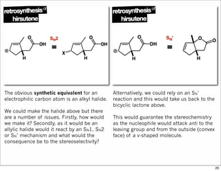 The obvious synthetic equivalent for an
electrophilic carbon atom is an alkyl halide.
We could make the halide above but there
are a number of issues. Firstly, how would
we make it? Secondly, as it would be an
allylic halide would it react by an SN1, SN2
or SN’ mechanism and what would the
consequence be to the stereoselectivity?
Alternatively, we could rely on an SN’
reaction and this would take us back to the
bicyclic lactone above.
This would guarantee the stereochemistry
as the nucleophile would attack anti to the
leaving group and from the outside (convex
face) of a v-shaped molecule.
20
 