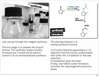 Lets now go through this elegant synthesis.
The first stage is to prepare the bicyclic
lactone. This synthesis makes racemic
hirsutene but it would not be hard to
convert it to an enantioselective synthesis.
The starting material is 2-
methylcyclopent-2-enone.
1) A Luche reduction guarantees a 1,2-
reduction that will not be contaminated
with either the 1,4-addition or the over
reduction.
2) Acetylation gives the ester
Finally, silyl ketene acetal formation
furnishes the rearrangement precursor
above.
21
 
