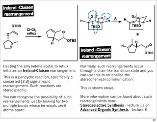 Heating the silly ketene acetal to reflux
initiates an Ireland-Claisen rearrangement.
This is a pericyclic reaction, specifically a
concerted [3,3]-sigmatropic
rearrangement. Such reactions are
stereospecific.
You can recognise the possibility of such
rearrangements just by looking for two
multiple bonds whose terminals are 6
atoms apart.
Normally, such rearrangements occur
through a chair-like transition state and you
can use this to rationalise the
stereochemical communication.
This is shown above.
More information can be found about such
rearrangements here:
Stereoselective Synthesis - lecture 11 or
Advanced Organic Synthesis - lecture 8
23
 