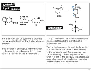 The silyl ester can be cyclised to produce
the lactone by treatment with phenylselenyl
chloride.
This reaction is analogous to bromination
or the reaction of alkenes with ‘bromine
water’. So you know the mechanism …
… if you remember the bromination reaction,
it proceeds through the formation of a
bromonium ion.
This cyclisation occurs through the formation
of a selenonium ion, which is then attacked
by the carboxylic acid. The selenonium ion
forms reversibly but will only be attacked
when it is anti to the acid (SN2-like attack). We
could also argue that as selenium is very big
it forms on the least hindered face.
24
 