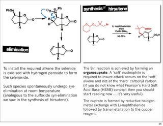 To install the required alkene the selenide
is oxidised with hydrogen peroxide to form
the selenoxide.
Such species spontaneously undergo syn-
elimination at room temperature
(analogous to the sulfoxide syn-elimination
we saw in the synthesis of hirsutene).
The SN’ reaction is achieved by forming an
organocuprate. A ‘soft’ nucleophile is
required to insure attack occurs on the ‘soft’
alkene and not at the ‘hard’ carbonyl carbon.
(if you do not know what Pearson’s Hard Soft
Acid Base (HSAB) concept then you should
start reading now … it’s very useful).
The cuprate is formed by reductive halogen-
metal exchange with Li-naphthalenide
followed by transmetallation to the copper
reagent.
25
 