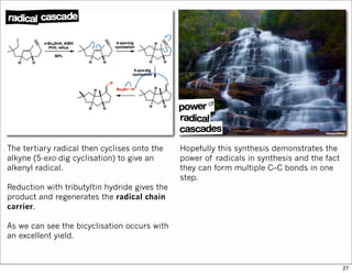 The tertiary radical then cyclises onto the
alkyne (5-exo-dig cyclisation) to give an
alkenyl radical.
Reduction with tributyltin hydride gives the
product and regenerates the radical chain
carrier.
As we can see the bicyclisation occurs with
an excellent yield.
Hopefully this synthesis demonstrates the
power of radicals in synthesis and the fact
they can form multiple C–C bonds in one
step.
27
 