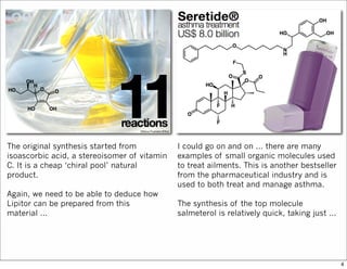 The original synthesis started from
isoascorbic acid, a stereoisomer of vitamin
C. It is a cheap ‘chiral pool’ natural
product.
Again, we need to be able to deduce how
Lipitor can be prepared from this
material ...
I could go on and on ... there are many
examples of small organic molecules used
to treat ailments. This is another bestseller
from the pharmaceutical industry and is
used to both treat and manage asthma.
The synthesis of the top molecule
salmeterol is relatively quick, taking just ...
4
 