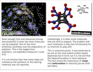 Given enough time and resources (money
and students!) it looks like most molecules
can be prepared. One of the most
ambitious syntheses was the preparation of
palytoxin. This is the largest (non-
polymeric, non-peptide) compound I could
find.
It is not entirely clear how many steps are
involved as the synthesis of the starting
materials was not reported.
Interestingly, it is often small molecules
that are hard to prepare. The problem with
such molecules is they lack functionality for
us chemists to play with.
This is octanitrocubane. It was predicted to
be one of the most potent carbon based
explosives but it turns out it is not and that
the heptanitrocubane is more explosive.
This fact shows the importance of shape
and conformation to reactivity (as we shall
see later).
8
 