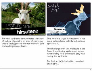 The next synthesis demonstrates the value
of radical chemistry, an area of chemistry
that is sadly glossed over for the most part
and undergraduate level …
This lecture’s target is hirsutene. It has
some antibacterial activity but nothing
spectacular.
The challenge with this molecule is the
fused tricyclic ring system and lack of
functionality for a chemist to play with
during the synthesis.
But first an (re)introduction to radical
chemistry …
9
 