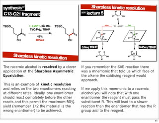 The racemic alcohol is resolved by a clever
application of the Sharpless Asymmetric
Epoxidation.
This is an example of kinetic resolution
and relies on the two enantiomers reacting
at different rates. Ideally, one enantiomer
should react completely before the other
reacts and this permit the maximum 50%
yield (remember 1/2 the material is the
wrong enantiomer) to be achieved.
If you remember the SAE reaction there
was a mnemonic that told us which face of
the alkene the oxidising reagent would
approach.
If we apply this mnemonic to a racemic
alcohol you will note that with one
enantiomer the reagent must pass the
substituent R. This will lead to a slower
reaction than the enantiomer that has the R
group anti to the reagent.
11
 