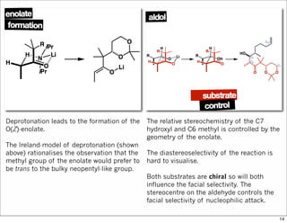 Deprotonation leads to the formation of the
O(Z)-enolate.
The Ireland-model of deprotonation (shown
above) rationalises the observation that the
methyl group of the enolate would prefer to
be trans to the bulky neopentyl-like group.
The relative stereochemistry of the C7
hydroxyl and C6 methyl is controlled by the
geometry of the enolate.
The diastereoselectivity of the reaction is
hard to visualise.
Both substrates are chiral so will both
influence the facial selectivity. The
stereocentre on the aldehyde controls the
facial selectivity of nucleophilic attack.
14
 