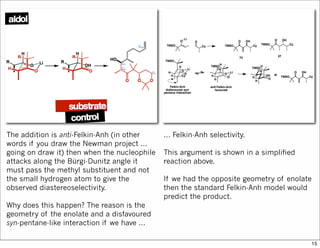 The addition is anti-Felkin-Anh (in other
words if you draw the Newman project ...
going on draw it) then when the nucleophile
attacks along the Bürgi-Dunitz angle it
must pass the methyl substituent and not
the small hydrogen atom to give the
observed diastereoselectivity.
Why does this happen? The reason is the
geometry of the enolate and a disfavoured
syn-pentane-like interaction if we have ...
... Felkin-Anh selectivity.
This argument is shown in a simplified
reaction above.
If we had the opposite geometry of enolate
then the standard Felkin-Anh model would
predict the product.
15
 