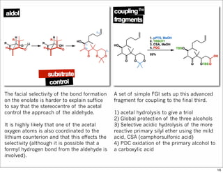 The facial selectivity of the bond formation
on the enolate is harder to explain suffice
to say that the stereocentre of the acetal
control the approach of the aldehyde.
It is highly likely that one of the acetal
oxygen atoms is also coordinated to the
lithium counterion and that this effects the
selectivity (although it is possible that a
formyl hydrogen bond from the aldehyde is
involved).
A set of simple FGI sets up this advanced
fragment for coupling to the final third.
1) acetal hydrolysis to give a triol
2) Global protection of the three alcohols
3) Selective acidic hydrolysis of the more
reactive primary silyl ether using the mild
acid, CSA (camphorsulfonic acid)
4) PDC oxidation of the primary alcohol to
a carboxylic acid
16
 