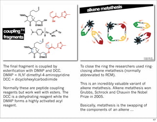 The final fragment is coupled by
esterification with DMAP and DCC.
DMAP = N,N’-dimethyl-4-aminopyridine
DCC = dicyclohexylcarbodiimide
Normally these are peptide coupling
reagents but work well with esters. The
DCC is a dehydrating reagent while the
DMAP forms a highly activated acyl
reagent.
To close the ring the researchers used ring-
closing alkene metathesis (normally
abbreviated to RCM).
This is an incredibly valuable variant of
alkene metathesis. Alkene metathesis won
Grubbs, Schrock and Chauvin the Nobel
Prize in 2005.
Basically, metathesis is the swapping of
the components of an alkene ...
17
 