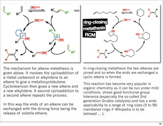 The mechanism for alkene metathesis is
given above. It involves the cycloaddition of
a metal carbenoid or alkylidene to an
alkene to give a metallocyclobutane.
Cycloreversion then gives a new alkene and
a new alkylidene. A second cycloaddition to
a second alkene repeats the process.
In this way the ends of an alkene can be
exchanged with the driving force being the
release of volatile ethene.
In ring-closing metathesis the two alkenes are
joined and so when the ends are exchanged a
cyclic alkene is formed.
This reaction has become very popular in
organic chemistry as it can be run under mild
conditions, shows good functional group
tolerance (especially the so-called 2nd
generation Grubbs catalysts) and has a wide
applicability to a range of ring sizes (5 to 90-
membered rings if Wikipedia is to be
believed ... ).
18
 