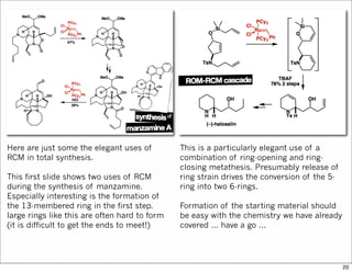 Here are just some the elegant uses of
RCM in total synthesis.
This first slide shows two uses of RCM
during the synthesis of manzamine.
Especially interesting is the formation of
the 13-membered ring in the first step.
large rings like this are often hard to form
(it is difficult to get the ends to meet!)
This is a particularly elegant use of a
combination of ring-opening and ring-
closing metathesis. Presumably release of
ring strain drives the conversion of the 5-
ring into two 6-rings.
Formation of the starting material should
be easy with the chemistry we have already
covered ... have a go ...
20
 