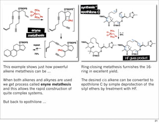 This example shows just how powerful
alkene metathesis can be ...
When both alkenes and alkynes are used
we get process called enyne metathesis
and this allows the rapid construction of
quite complex systems.
But back to epothilone ...
Ring-closing metathesis furnishes the 16-
ring in excellent yield.
The desired cis alkene can be converted to
epothilone C by simple deprotection of the
silyl ethers by treatment with HF.
21
 