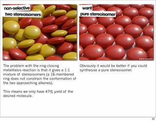 The problem with the ring-closing
metathesis reaction is that it gives a 1:1
mixture of stereoisomers (a 16-membered
ring does not constrain the conformation of
the two approaching alkenes).
This means we only have 47% yield of the
desired molecule.
Obviously it would be better if you could
synthesise a pure stereoisomer.
22
 