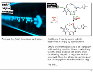 Anyways, lets finish the original synthesis … Epothilone C can be converted into
epothilone A simply by epoxidisation.
DMDO or dimethyldioxirane is an incredibly
mild oxidising reaction. It reacts selectively
with the more electron rich alkene (well
considering the yield it might not be that
selective). The other alkene is electron poor
due to conjugation with the aromatic ring.
The end …
24
 