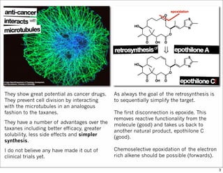 As always the goal of the retrosynthesis is
to sequentially simplify the target.
The first disconnection is epoxide. This
removes reactive functionality from the
molecule (good) and takes us back to
another natural product, epothilone C
(good).
Chemoselective epoxidation of the electron
rich alkene should be possible (forwards).
They show great potential as cancer drugs.
They prevent cell division by interacting
with the microtubules in an analogous
fashion to the taxanes.
They have a number of advantages over the
taxanes including better efficacy, greater
solubility, less side effects and simpler
synthesis.
I do not believe any have made it out of
clinical trials yet.
3
 