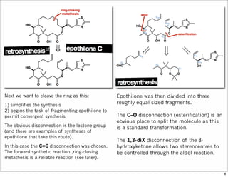 Next we want to cleave the ring as this:
1) simplifies the synthesis
2) begins the task of fragmenting epothilone to
permit convergent synthesis
The obvious disconnection is the lactone group
(and there are examples of syntheses of
epothilone that take this route).
In this case the C=C disconnection was chosen.
The forward synthetic reaction ,ring-closing
metathesis is a reliable reaction (see later).
Epothilone was then divided into three
roughly equal sized fragments.
The C–O disconnection (esterification) is an
obvious place to split the molecule as this
is a standard transformation.
The 1,3-diX disconnection of the β-
hydroxyketone allows two stereocentres to
be controlled through the aldol reaction.
4
 