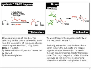 1) Mono-protection of the diol. The
selectivity in this step is believed to arise
from the insolubility of the mono-alkoxide
preventing over reaction (J. Org. Chem.
1986, 51, 3388).
2) Swern oxidation (if you don’t know this
by now ...)
3) Brown crotylation
We went through the enantioselectivity of
this reaction in lecture 4.
Basically, remember that the Lewis basic
boron tethers the substrate and reagent
together so that the reaction proceeds
through the Zimmerman-Traxler transition
state. The crotyl reagent is bulkier than the
aldehyde so will minimise non-bonding
interactions with the methyl substituents.
7
 