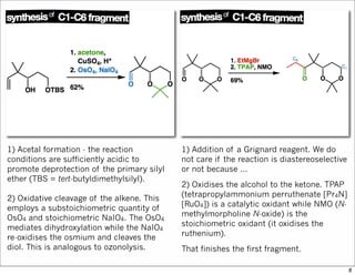 1) Acetal formation - the reaction
conditions are sufficiently acidic to
promote deprotection of the primary silyl
ether (TBS = tert-butyldimethylsilyl).
2) Oxidative cleavage of the alkene. This
employs a substoichiometric quantity of
OsO4 and stoichiometric NaIO4. The OsO4
mediates dihydroxylation while the NaIO4
re-oxidises the osmium and cleaves the
diol. This is analogous to ozonolysis.
1) Addition of a Grignard reagent. We do
not care if the reaction is diastereoselective
or not because ...
2) Oxidises the alcohol to the ketone. TPAP
(tetrapropylammonium perruthenate [Pr4N]
[RuO4]) is a catalytic oxidant while NMO (N-
methylmorpholine N-oxide) is the
stoichiometric oxidant (it oxidises the
ruthenium).
That finishes the first fragment.
8
 