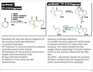 Standard FGI prep the second fragment for
the auxiliary controlled alkylation.
1) Lactone hydrolysis
2) Protection of acid and alcohol to prevent
cyclisation back to the lactone
3) Hydrolysis of the acid O–Si bond (much
weaker bond the alcohol O–Si)
4) Acyl chloride formation
5) Addition of the valine-derived
oxazolidinone.
Auxiliary controlled alkylation.
1) enolate formation gives the O(Z)-enolate
to prevent interaction of alkyl chain and
auxiliary. The metal chelates the two
oxygen atoms preventing C–N bond rotation
and thus the auxiliary blocks the top (Re)
face.
2) LiAlH4 - reductively cleaves the auxiliary.
3) Swern oxidation (at low temperature to
avoid racemisation) forms aldehyde.
9
 