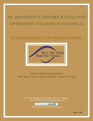 P a g e | 1
Page 1 of 47
THIS E-PORTFOLIO HOLDS
THE KEYS THAT WILL UNLOCK YOUR FUTURE
Dr. Kerrie Mayberry, Resume Writer & Interview Strategist
Cell: 678-862-3565 | Visionary4life@yahoo.com
https://www.linkedin.com/in/kerriemayberry
 