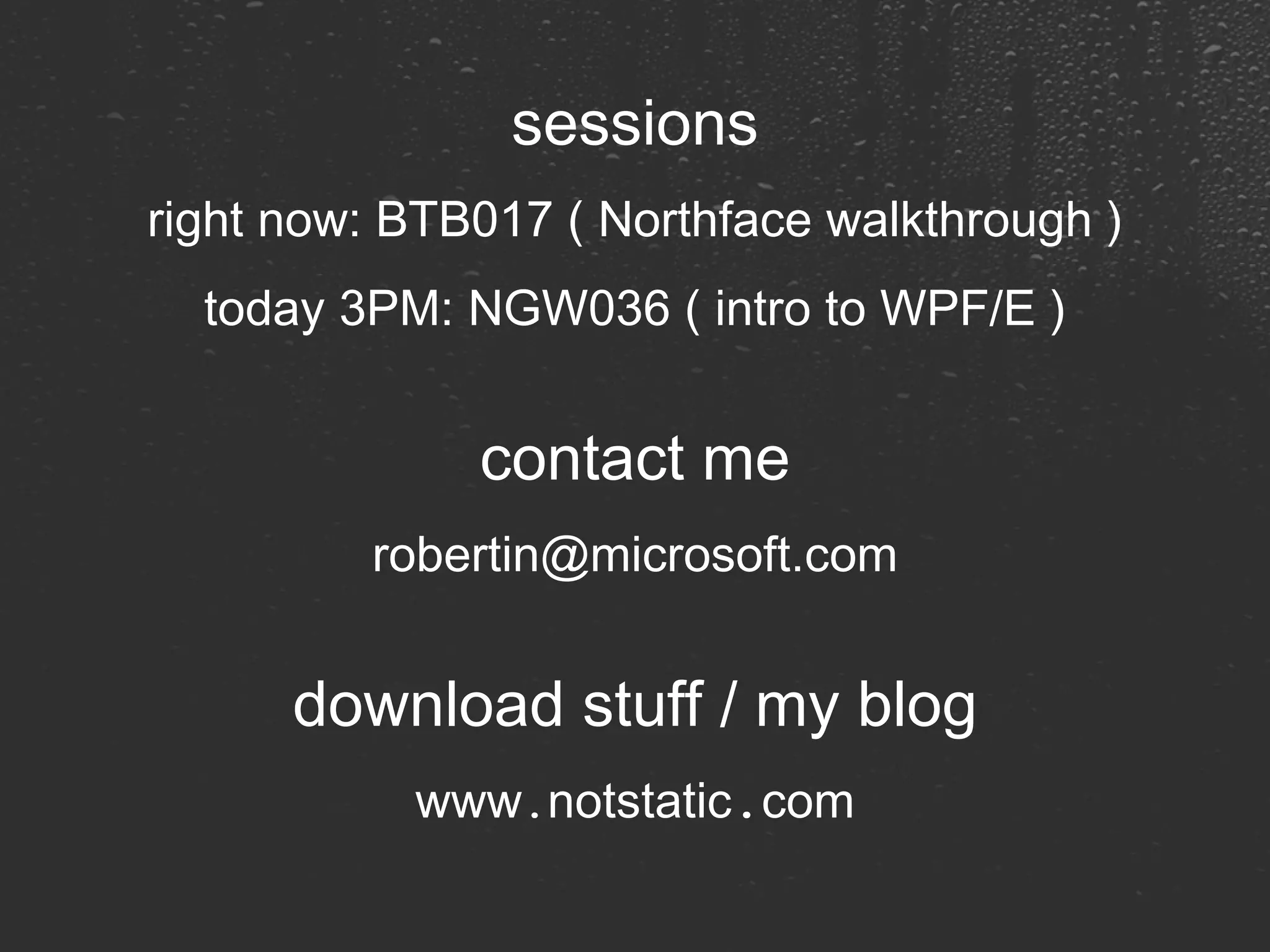 sessions right now: BTB017 ( Northface walkthrough ) today 3PM: NGW036 ( intro to WPF/E ) contact me [email_address] download stuff / my blog www . notstatic . com 