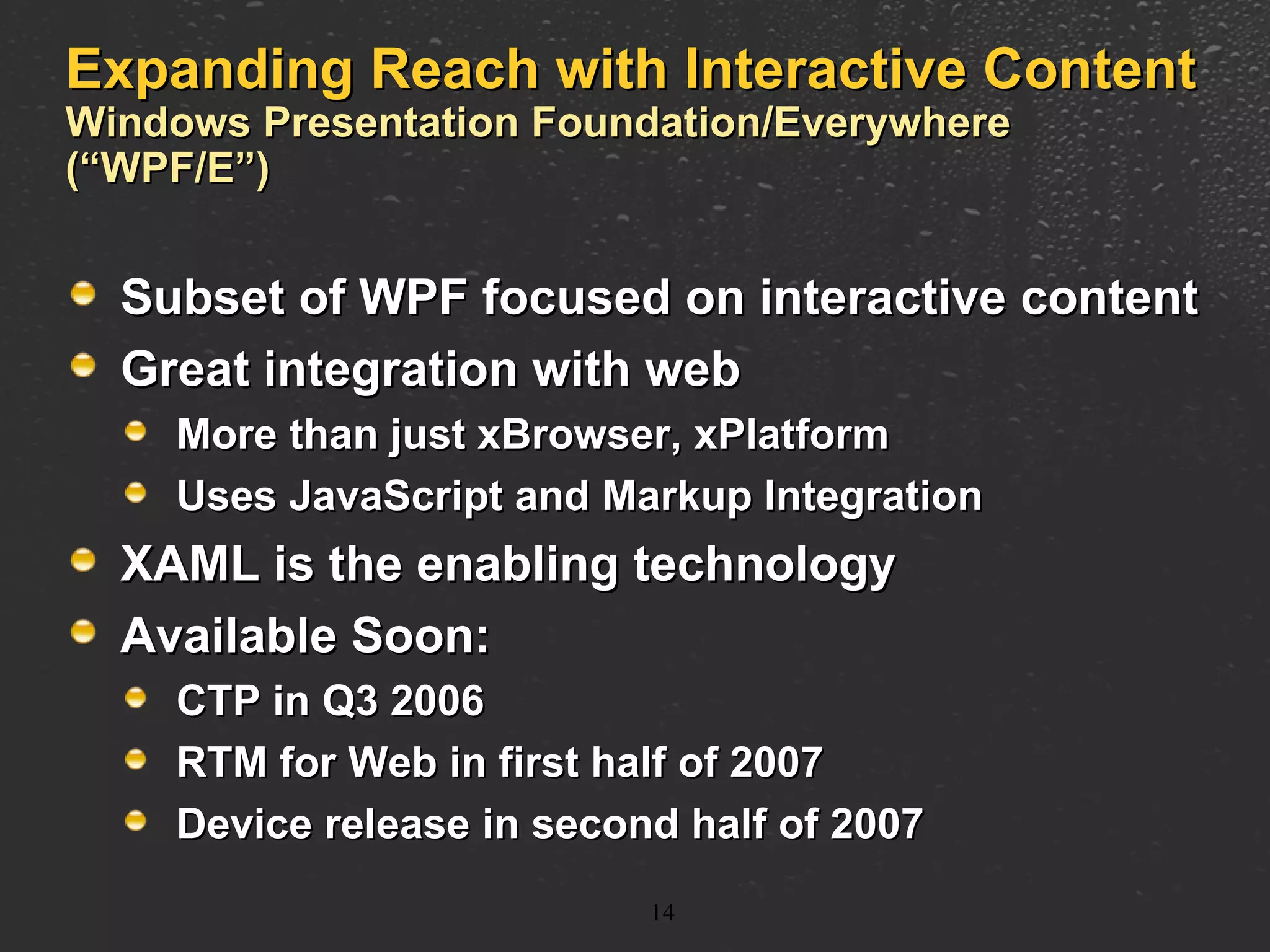 Expanding Reach with Interactive Content Windows Presentation Foundation/Everywhere (“WPF/E”) Subset of WPF focused on interactive content Great integration with web  More than just xBrowser, xPlatform Uses JavaScript and Markup Integration XAML is the enabling technology Available Soon: CTP in Q3 2006 RTM for Web in first half of 2007 Device release in second half of 2007 