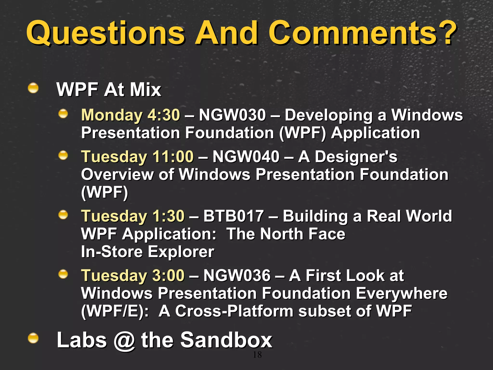 Questions And Comments? WPF At Mix Monday 4:30  – NGW030 – Developing a Windows Presentation Foundation (WPF) Application Tuesday 11:00  – NGW040 – A Designer's Overview of Windows Presentation Foundation (WPF) Tuesday 1:30  – BTB017 – Building a Real World WPF Application:  The North Face  In-Store Explorer Tuesday 3:00  – NGW036 – A First Look at Windows Presentation Foundation Everywhere (WPF/E):  A Cross-Platform subset of WPF Labs @ the Sandbox 