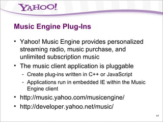 Music Engine Plug-Ins Yahoo! Music Engine provides personalized streaming radio, music purchase, and unlimited subscription music The music client application is pluggable Create plug-ins written in C++ or JavaScript Applications run in embedded IE within the Music Engine client http://music.yahoo.com/musicengine/ http://developer.yahoo.net/music/ 